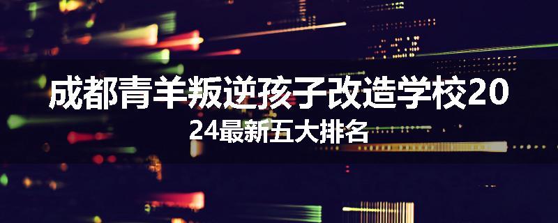 成都青羊叛逆孩子改造学校2024最新五大排名