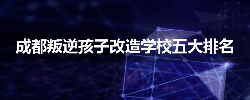 成都叛逆孩子改造学校五大排名