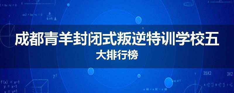 成都青羊封闭式叛逆特训学校五大排行榜