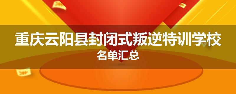 重庆云阳县封闭式叛逆特训学校名单汇总