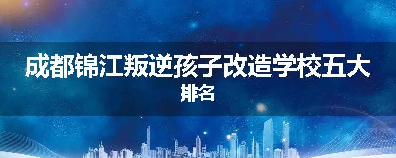 成都锦江叛逆孩子改造学校五大排名
