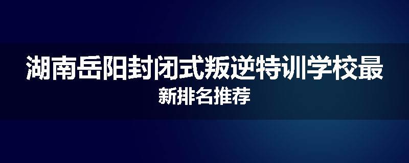 湖南岳阳封闭式叛逆特训学校最新排名推荐