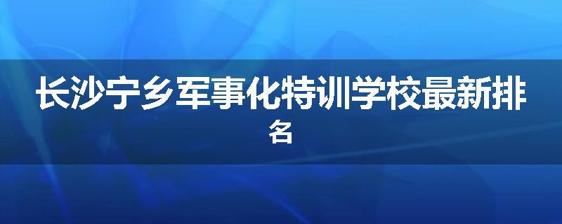 长沙宁乡军事化特训学校最新排名
