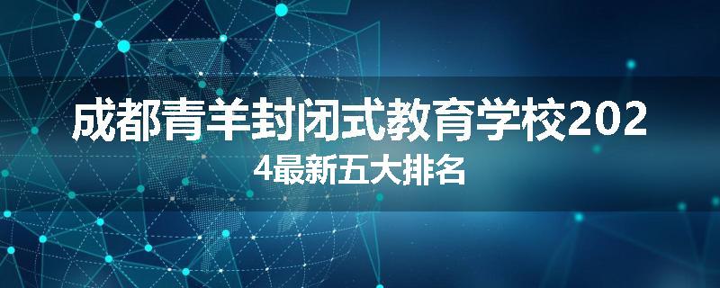 成都青羊封闭式教育学校2024最新五大排名