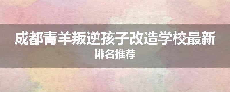 成都青羊叛逆孩子改造学校最新排名推荐