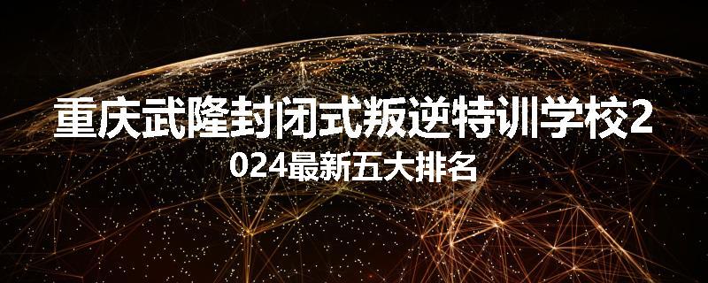 重庆武隆封闭式叛逆特训学校2024最新五大排名