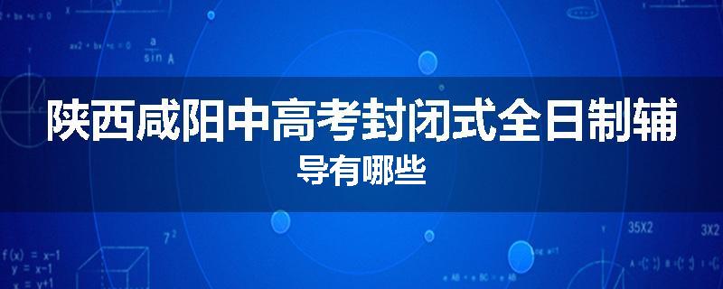 陕西咸阳中高考封闭式全日制辅导有哪些