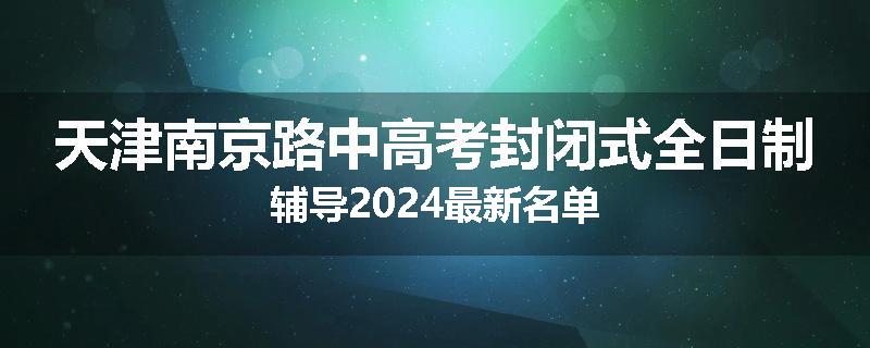 天津南京路中高考封闭式全日制辅导2024最新名单