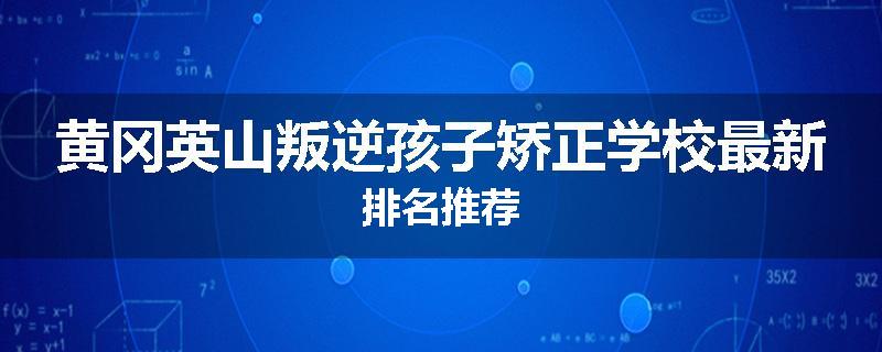 黄冈英山叛逆孩子矫正学校最新排名推荐
