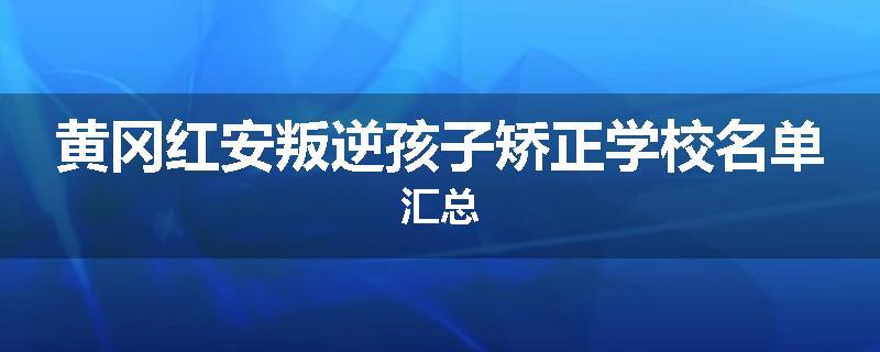 黄冈红安叛逆孩子矫正学校名单汇总