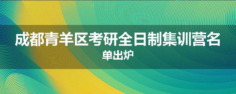 成都青羊区考研全日制集训营名单出炉
