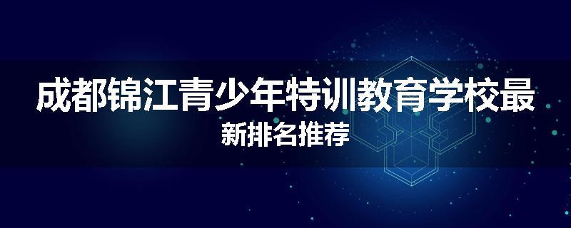 成都锦江青少年特训教育学校最新排名推荐