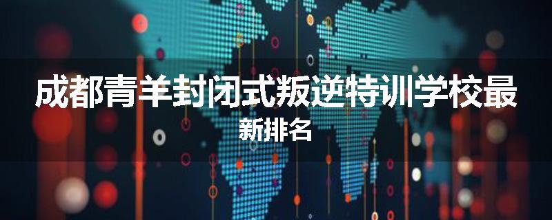 成都青羊封闭式叛逆特训学校最新排名