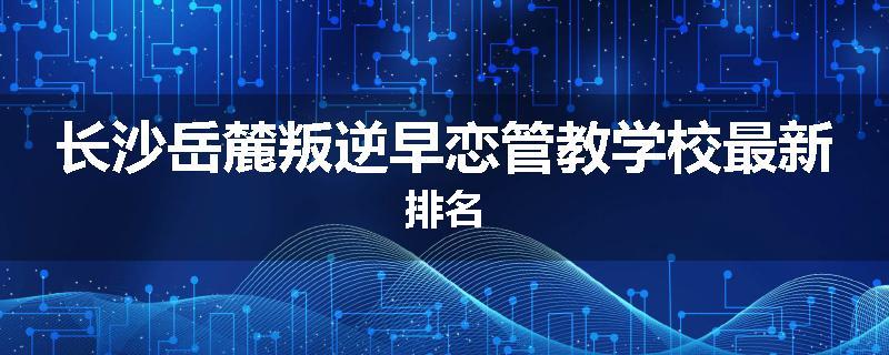 长沙岳麓叛逆早恋管教学校最新排名