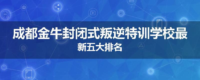 成都金牛封闭式叛逆特训学校最新五大排名