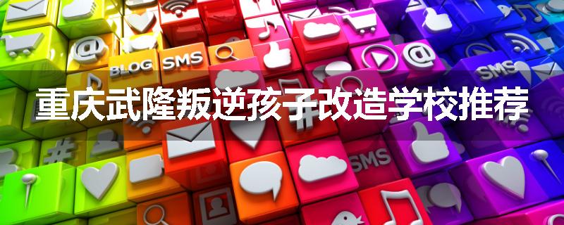 重庆武隆叛逆孩子改造学校推荐