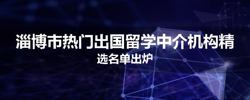 淄博市热门出国留学中介机构精选名单出炉