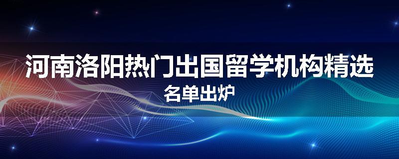 河南洛阳热门出国留学机构精选名单出炉