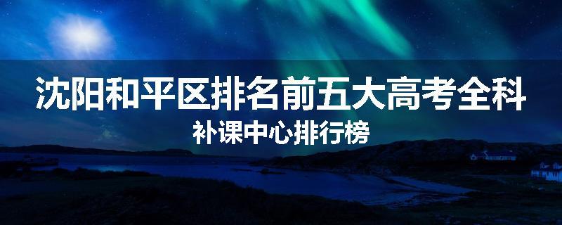 沈阳和平区排名前五大高考全科补课中心排行榜
