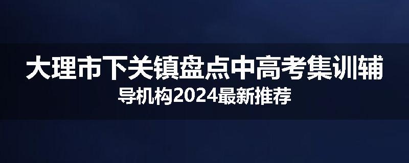 大理市下关镇盘点中高考集训辅导机构2024最新推荐