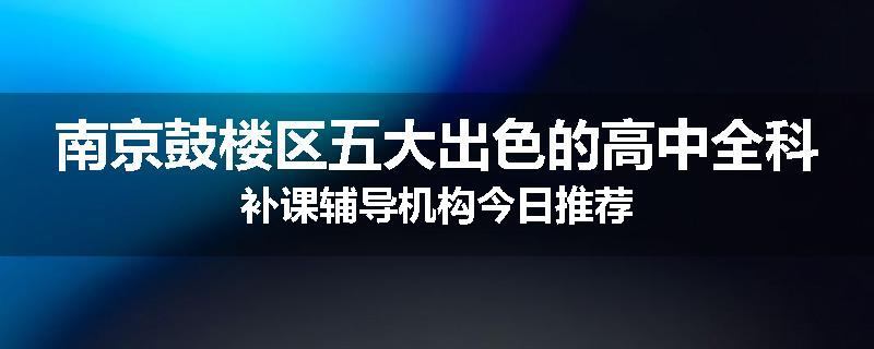 南京鼓楼区五大出色的高中全科补课辅导机构今日推荐
