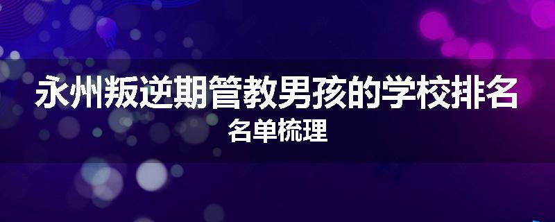 永州叛逆期管教男孩的学校排名名单梳理