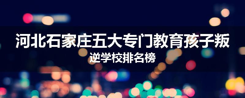 河北石家庄五大专门教育孩子叛逆学校排名榜