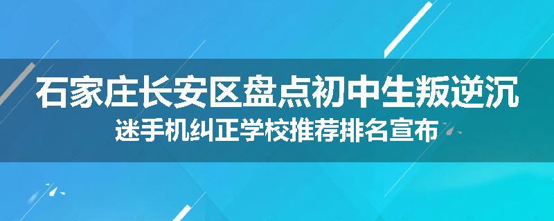 石家庄长安区盘点初中生叛逆沉迷手机纠正学校推荐排名宣布