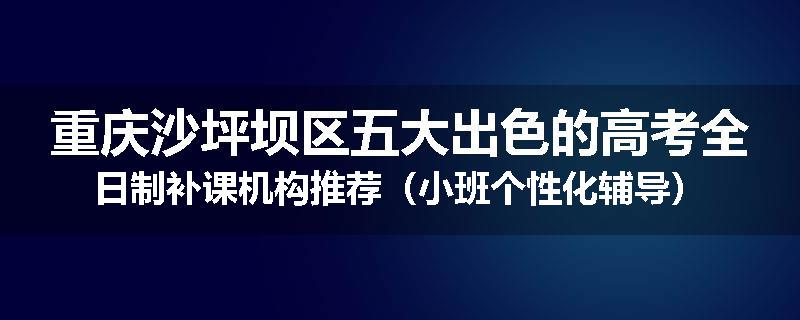 重庆沙坪坝区五大出色的高考全日制补课机构推荐（小班个性化辅导）