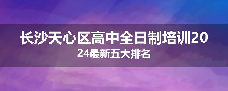 长沙天心区高中全日制培训2024最新五大排名