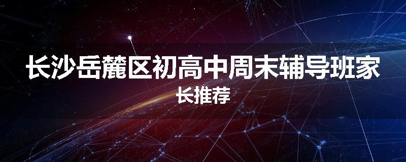 长沙岳麓区初高中周末辅导班家长推荐