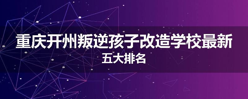 重庆开州叛逆孩子改造学校最新五大排名