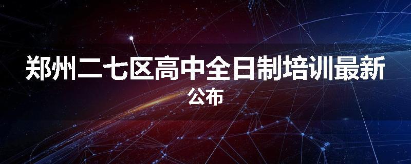 郑州二七区高中全日制培训最新公布