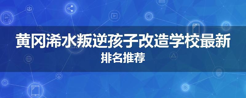 黄冈浠水叛逆孩子改造学校最新排名推荐