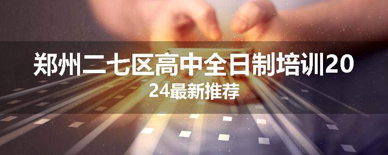 郑州二七区高中全日制培训2024最新推荐
