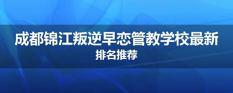 成都锦江叛逆早恋管教学校最新排名推荐