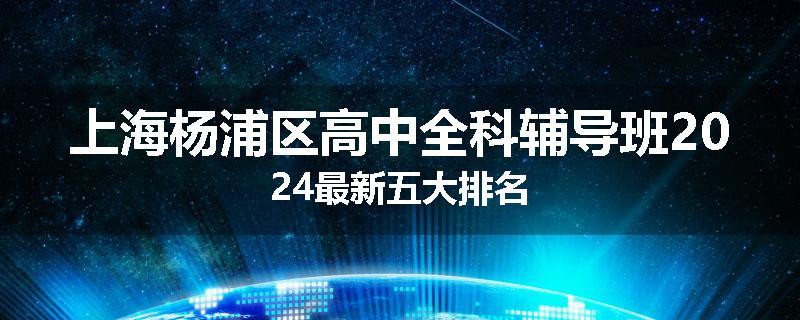 上海杨浦区高中全科辅导班2024最新五大排名
