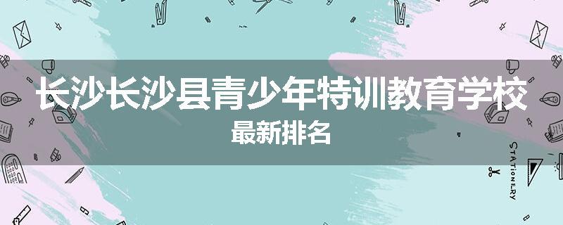 长沙长沙县青少年特训教育学校最新排名