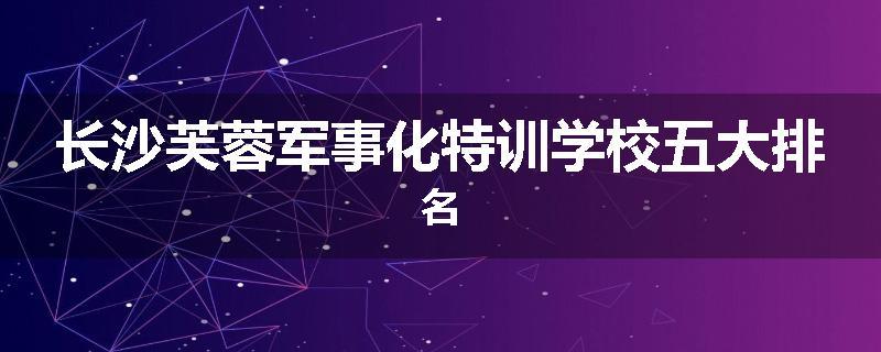 长沙芙蓉军事化特训学校五大排名