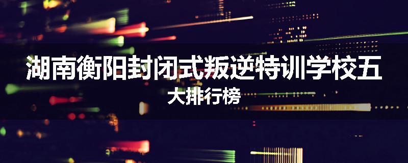 湖南衡阳封闭式叛逆特训学校五大排行榜