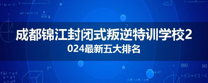成都锦江封闭式叛逆特训学校2024最新五大排名