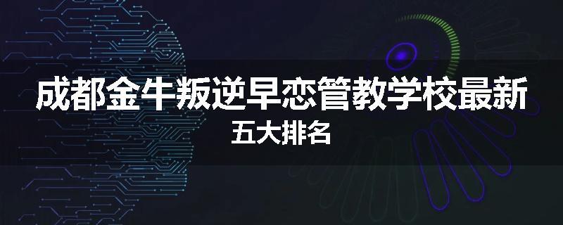 成都金牛叛逆早恋管教学校最新五大排名