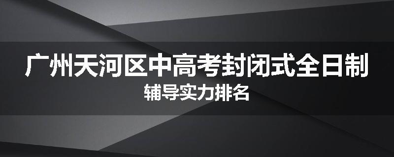 广州天河区中高考封闭式全日制辅导实力排名