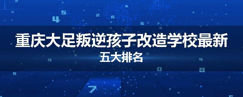 重庆大足叛逆孩子改造学校最新五大排名