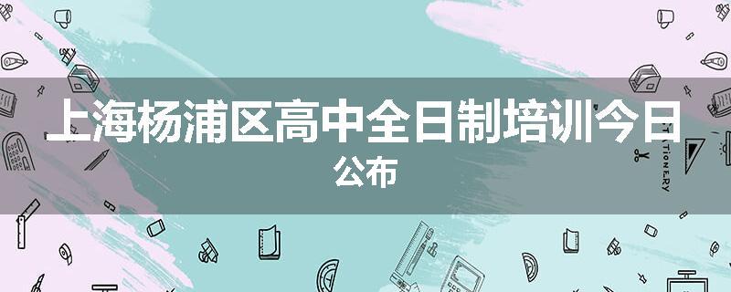 上海杨浦区高中全日制培训今日公布