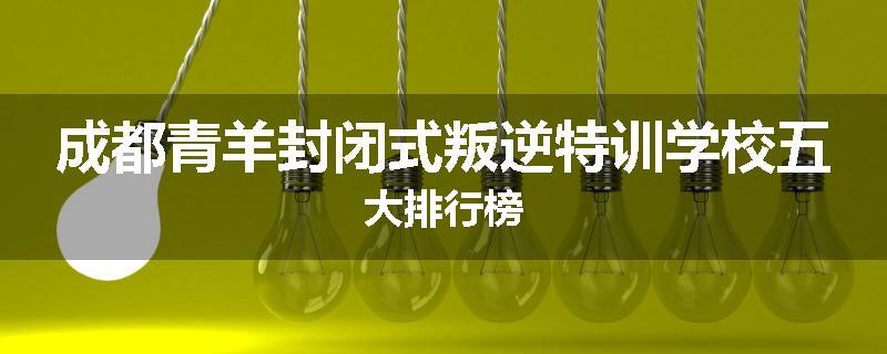 成都青羊封闭式叛逆特训学校五大排行榜