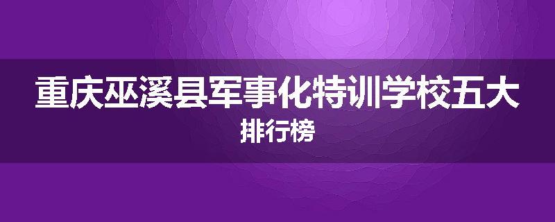 重庆巫溪县军事化特训学校五大排行榜