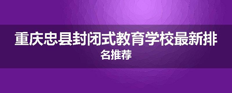 重庆忠县封闭式教育学校最新排名推荐