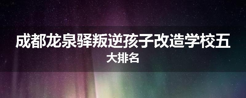 成都龙泉驿叛逆孩子改造学校五大排名
