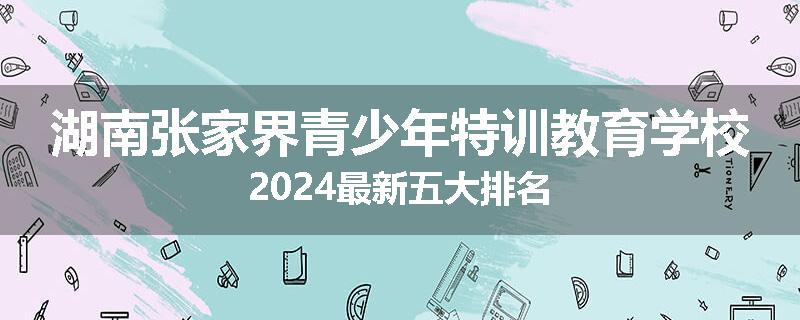 湖南张家界青少年特训教育学校2024最新五大排名